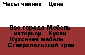 Часы-чайник › Цена ­ 3 000 - Все города Мебель, интерьер » Кухни. Кухонная мебель   . Ставропольский край